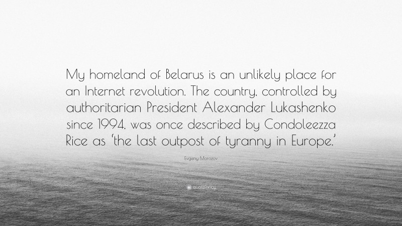 Evgeny Morozov Quote: “My homeland of Belarus is an unlikely place for an Internet revolution. The country, controlled by authoritarian President Alexander Lukashenko since 1994, was once described by Condoleezza Rice as ‘the last outpost of tyranny in Europe.’”