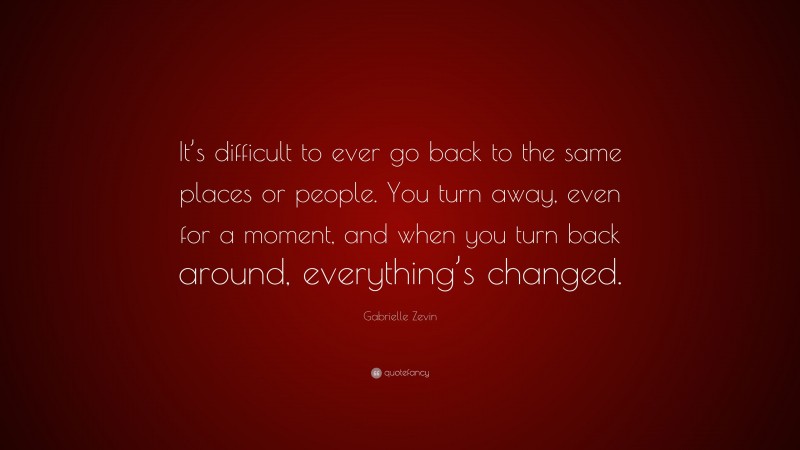 Gabrielle Zevin Quote: “It’s difficult to ever go back to the same places or people. You turn away, even for a moment, and when you turn back around, everything’s changed.”