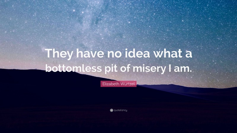 Elizabeth Wurtzel Quote: “They have no idea what a bottomless pit of misery I am.”
