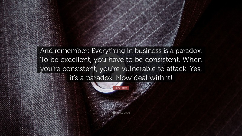 Tom Peters Quote: “And remember: Everything in business is a paradox. To be excellent, you have to be consistent. When you’re consistent, you’re vulnerable to attack. Yes, it’s a paradox. Now deal with it!”