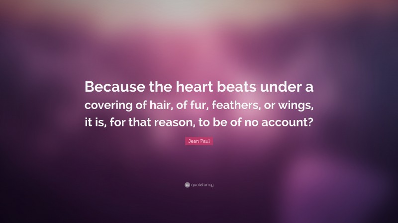 Jean Paul Quote: “Because the heart beats under a covering of hair, of fur, feathers, or wings, it is, for that reason, to be of no account?”