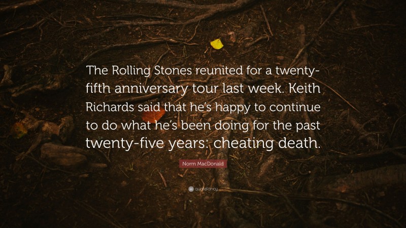 Norm MacDonald Quote: “The Rolling Stones reunited for a twenty-fifth anniversary tour last week. Keith Richards said that he’s happy to continue to do what he’s been doing for the past twenty-five years: cheating death.”