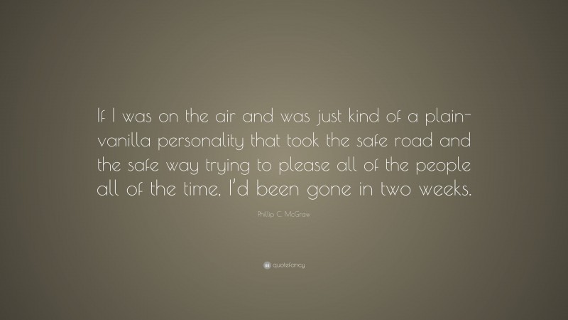 Phillip C. McGraw Quote: “If I was on the air and was just kind of a plain-vanilla personality that took the safe road and the safe way trying to please all of the people all of the time, I’d been gone in two weeks.”