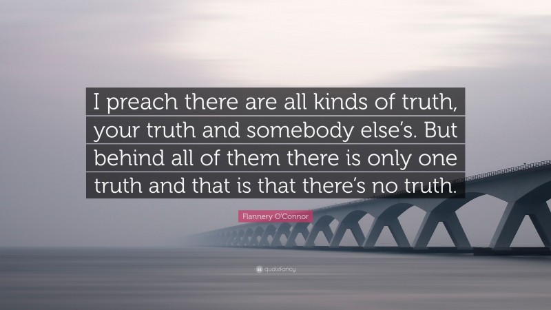 Flannery O'Connor Quote: “I preach there are all kinds of truth, your truth and somebody else’s. But behind all of them there is only one truth and that is that there’s no truth.”