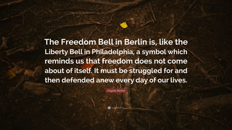 Angela Merkel Quote: “The Freedom Bell in Berlin is, like the Liberty Bell in Philadelphia, a symbol which reminds us that freedom does not come about of itself. It must be struggled for and then defended anew every day of our lives.”