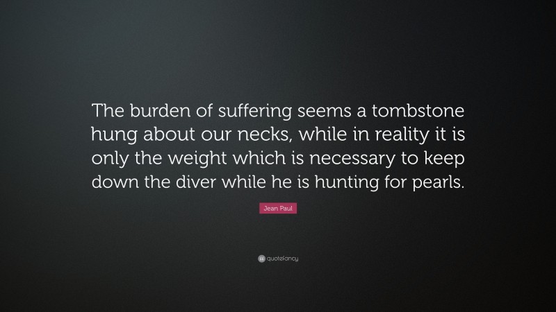 Jean Paul Quote: “The burden of suffering seems a tombstone hung about our necks, while in reality it is only the weight which is necessary to keep down the diver while he is hunting for pearls.”