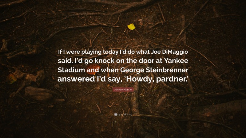 Mickey Mantle Quote: “If I were playing today I’d do what Joe DiMaggio said. I’d go knock on the door at Yankee Stadium and when George Steinbrenner answered I’d say, ‘Howdy, pardner.’”