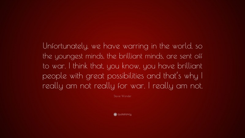 Stevie Wonder Quote: “Unfortunately, we have warring in the world, so the youngest minds, the brilliant minds, are sent off to war. I think that, you know, you have brilliant people with great possibilities and that’s why I really am not really for war. I really am not.”