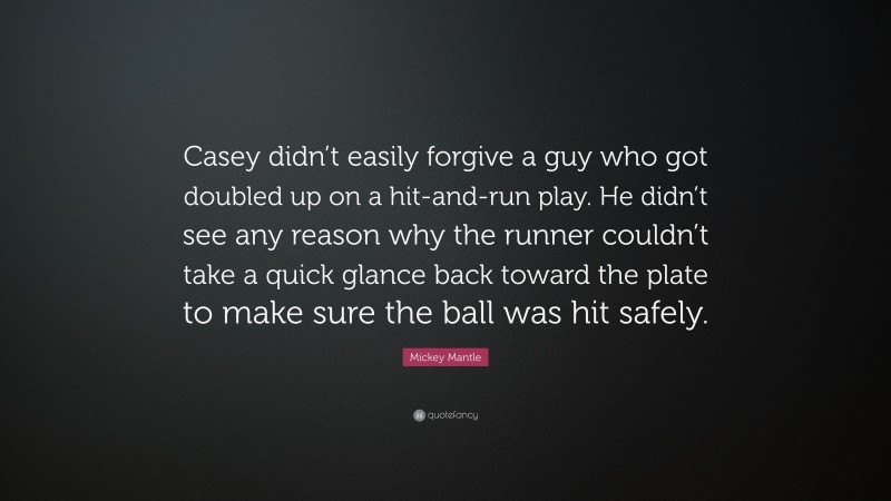 Mickey Mantle Quote: “Casey didn’t easily forgive a guy who got doubled up on a hit-and-run play. He didn’t see any reason why the runner couldn’t take a quick glance back toward the plate to make sure the ball was hit safely.”
