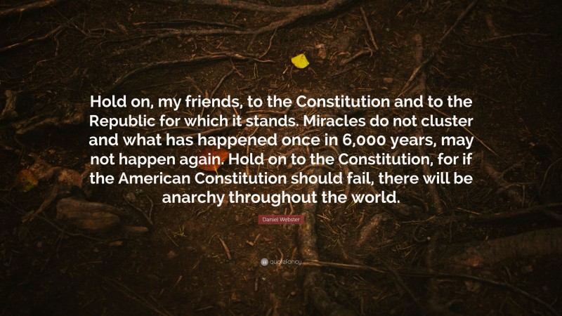 Daniel Webster Quote: “Hold on, my friends, to the Constitution and to the Republic for which it stands. Miracles do not cluster and what has happened once in 6,000 years, may not happen again. Hold on to the Constitution, for if the American Constitution should fail, there will be anarchy throughout the world.”