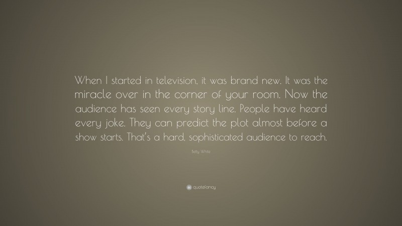 Betty White Quote: “When I started in television, it was brand new. It was the miracle over in the corner of your room. Now the audience has seen every story line. People have heard every joke. They can predict the plot almost before a show starts. That’s a hard, sophisticated audience to reach.”