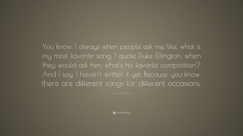 Stevie Wonder Quote: “You know, I always when people ask me, like, what is my most favorite song, I quote Duke Ellington, when they would ask him, what’s his favorite composition? And I say, I haven’t written it yet. Because, you know, there are different songs for different occasions.”