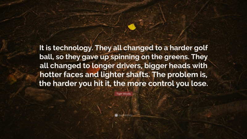 Tiger Woods Quote: “It is technology. They all changed to a harder golf ball, so they gave up spinning on the greens. They all changed to longer drivers, bigger heads with hotter faces and lighter shafts. The problem is, the harder you hit it, the more control you lose.”