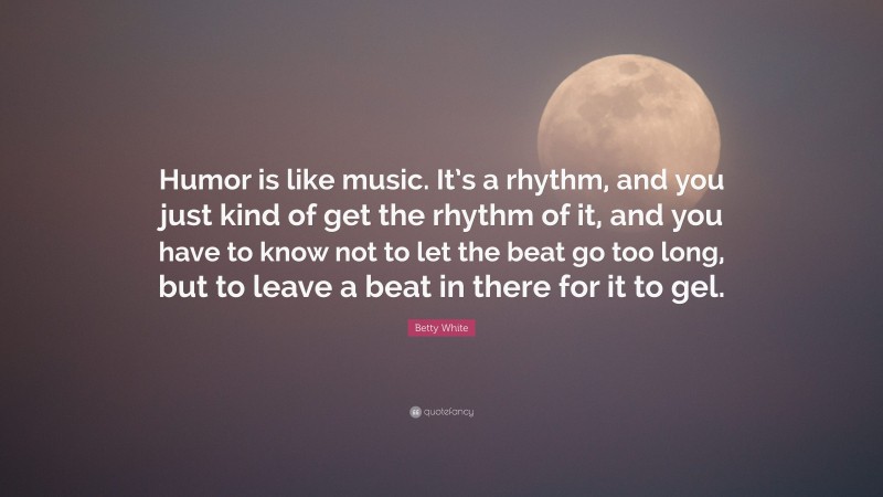Betty White Quote: “Humor is like music. It’s a rhythm, and you just kind of get the rhythm of it, and you have to know not to let the beat go too long, but to leave a beat in there for it to gel.”