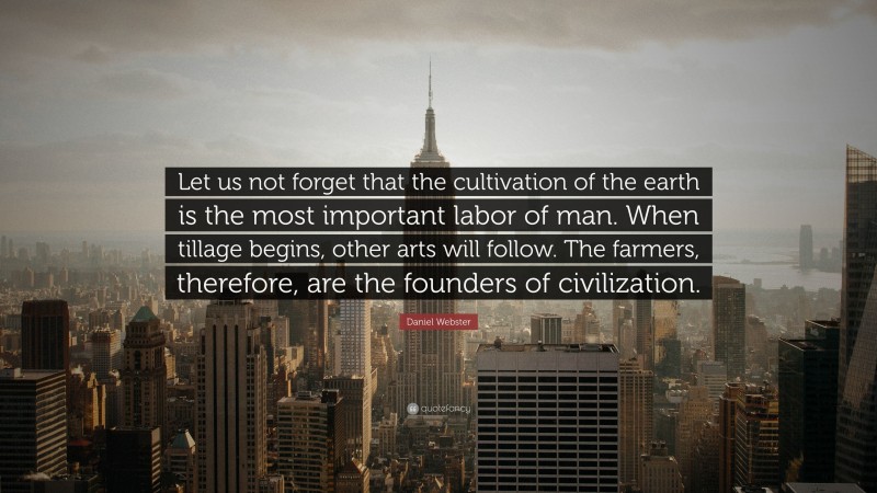 Daniel Webster Quote: “Let us not forget that the cultivation of the earth is the most important labor of man. When tillage begins, other arts will follow. The farmers, therefore, are the founders of civilization.”