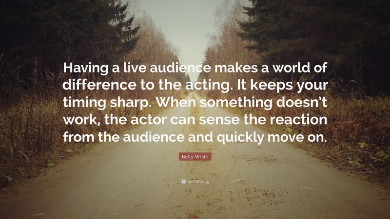 Betty White Quote: “Having a live audience makes a world of difference to the acting. It keeps your timing sharp. When something doesn’t work, the actor can sense the reaction from the audience and quickly move on.”