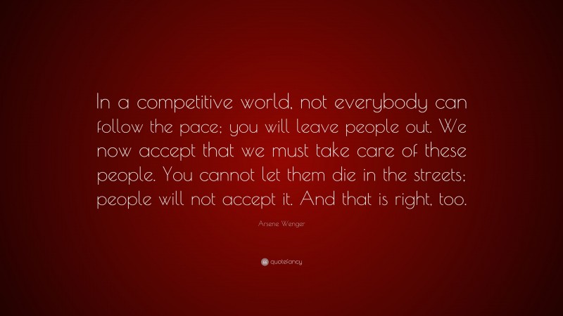 Arsene Wenger Quote: “In a competitive world, not everybody can follow the pace; you will leave people out. We now accept that we must take care of these people. You cannot let them die in the streets; people will not accept it. And that is right, too.”