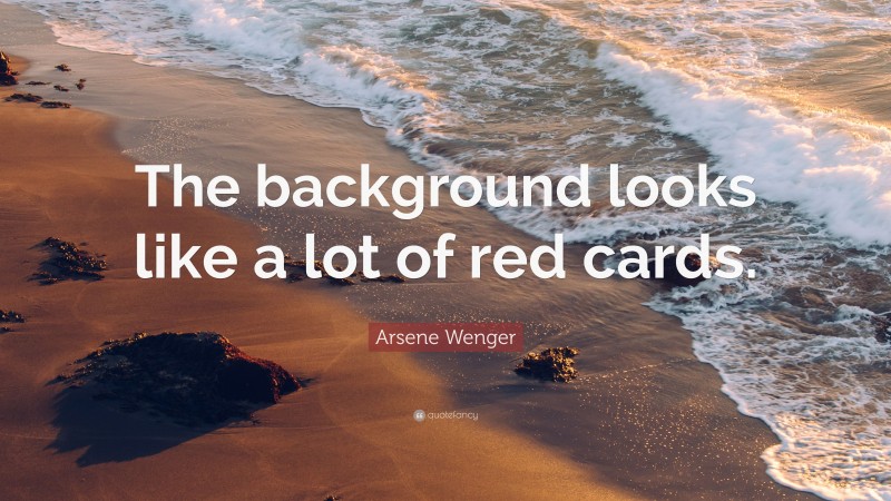 Arsene Wenger Quote: “The background looks like a lot of red cards.”