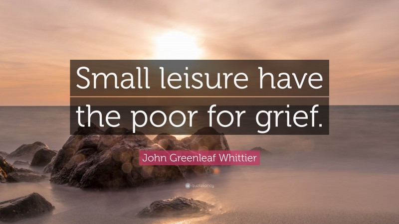 John Greenleaf Whittier Quote: “Small leisure have the poor for grief.”