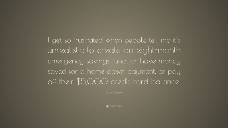 Suze Orman Quote: “I get so frustrated when people tell me it’s unrealistic to create an eight-month emergency savings fund, or have money saved for a home down payment, or pay off their $5,000 credit card balance.”