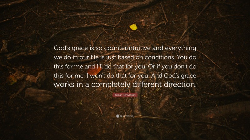Tullian Tchividjian Quote: “God’s grace is so counterintuitive and everything we do in our life is just based on conditions. You do this for me and I’ll do that for you. Or if you don’t do this for me, I won’t do that for you. And God’s grace works in a completely different direction.”