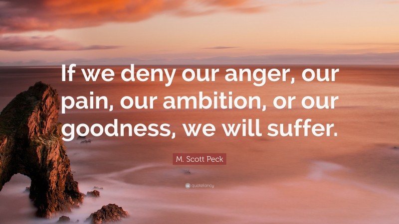 M. Scott Peck Quote: “If we deny our anger, our pain, our ambition, or our goodness, we will suffer.”