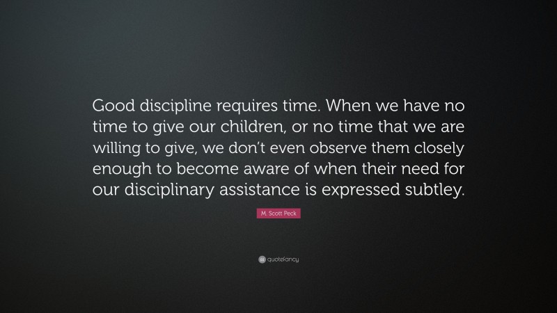 M. Scott Peck Quote: “Good discipline requires time. When we have no time to give our children, or no time that we are willing to give, we don’t even observe them closely enough to become aware of when their need for our disciplinary assistance is expressed subtley.”