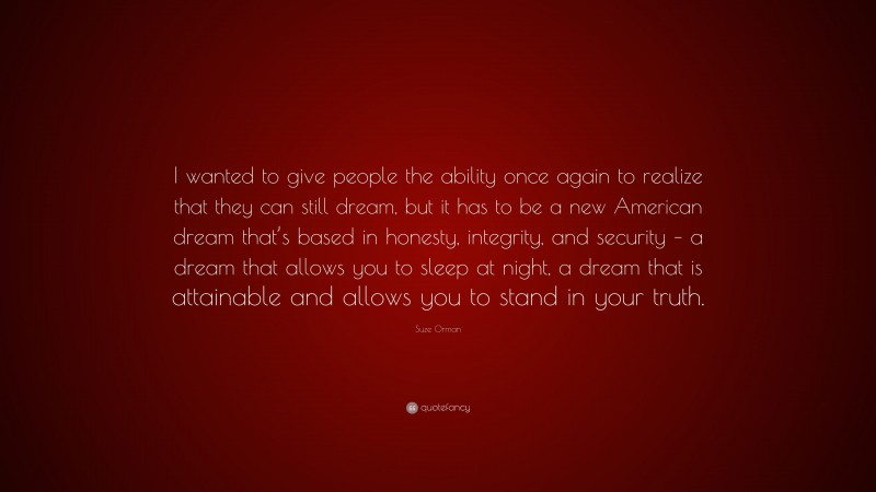 Suze Orman Quote: “I wanted to give people the ability once again to realize that they can still dream, but it has to be a new American dream that’s based in honesty, integrity, and security – a dream that allows you to sleep at night, a dream that is attainable and allows you to stand in your truth.”