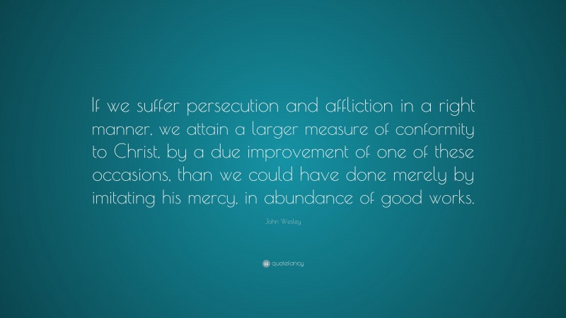 John Wesley Quote: “If we suffer persecution and affliction in a right manner, we attain a larger measure of conformity to Christ, by a due improvement of one of these occasions, than we could have done merely by imitating his mercy, in abundance of good works.”