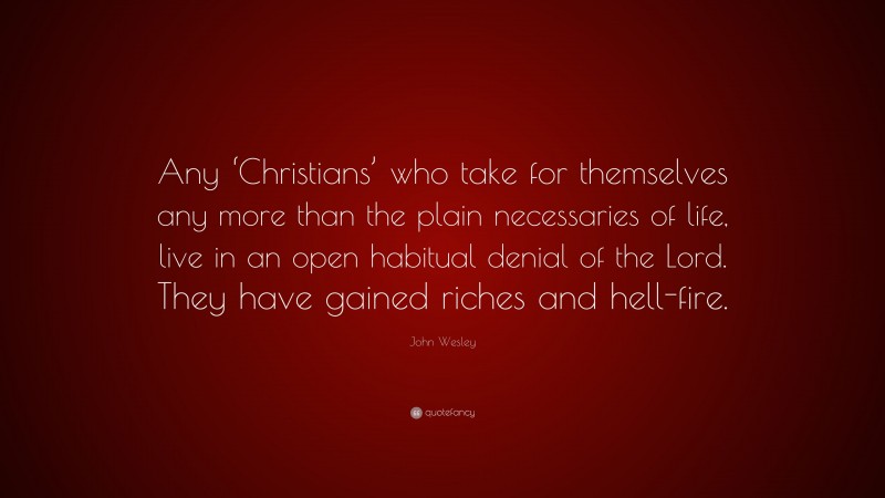 John Wesley Quote: “Any ‘Christians’ who take for themselves any more than the plain necessaries of life, live in an open habitual denial of the Lord. They have gained riches and hell-fire.”