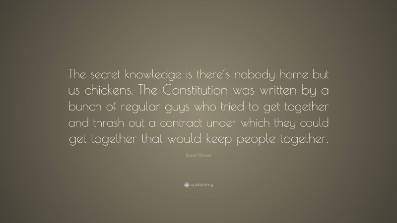 David Mamet Quote: “The secret knowledge is there’s nobody home but us chickens. The Constitution was written by a bunch of regular guys who tried to get together and thrash out a contract under which they could get together that would keep people together.”