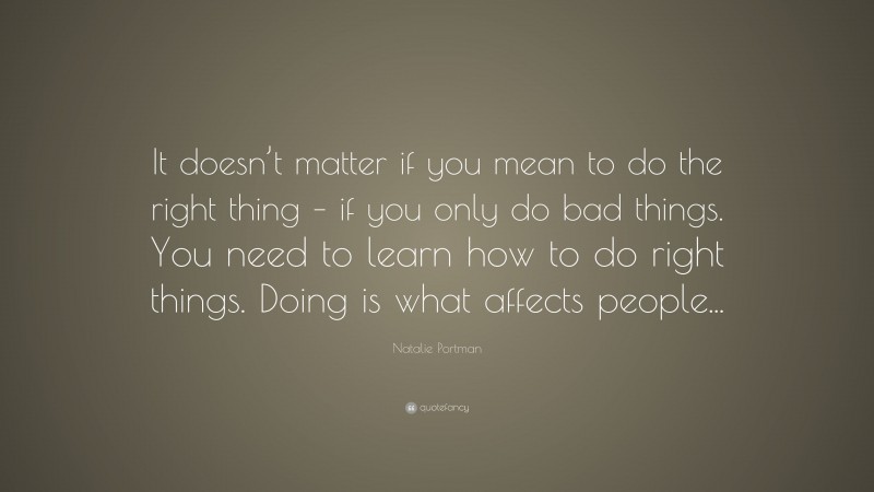 Natalie Portman Quote: “It doesn’t matter if you mean to do the right thing – if you only do bad things. You need to learn how to do right things. Doing is what affects people...”