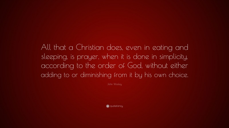 John Wesley Quote: “All that a Christian does, even in eating and sleeping, is prayer, when it is done in simplicity, according to the order of God, without either adding to or diminishing from it by his own choice.”