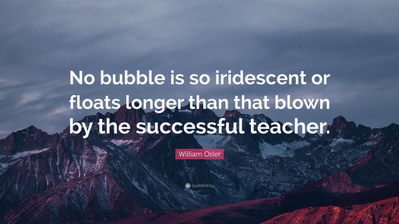 William Osler Quote: “No bubble is so iridescent or floats longer than that blown by the successful teacher.”