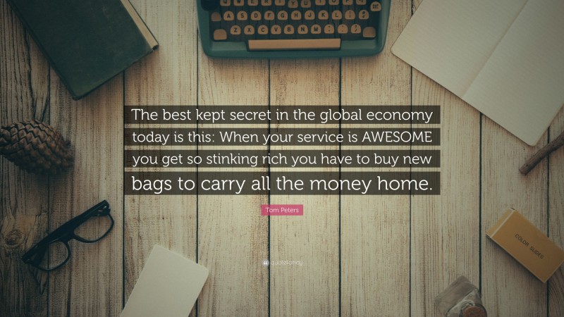 Tom Peters Quote: “The best kept secret in the global economy today is this: When your service is AWESOME you get so stinking rich you have to buy new bags to carry all the money home.”