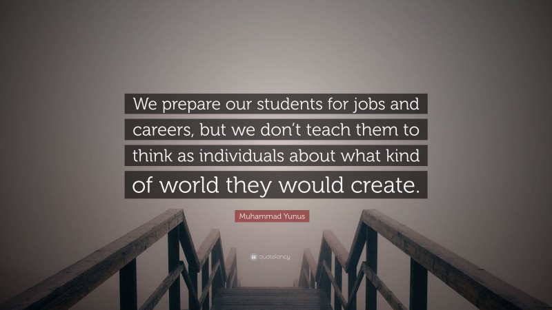 Muhammad Yunus Quote: “We prepare our students for jobs and careers, but we don’t teach them to think as individuals about what kind of world they would create.”