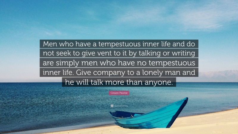 Cesare Pavese Quote: “Men who have a tempestuous inner life and do not seek to give vent to it by talking or writing are simply men who have no tempestuous inner life. Give company to a lonely man and he will talk more than anyone.”