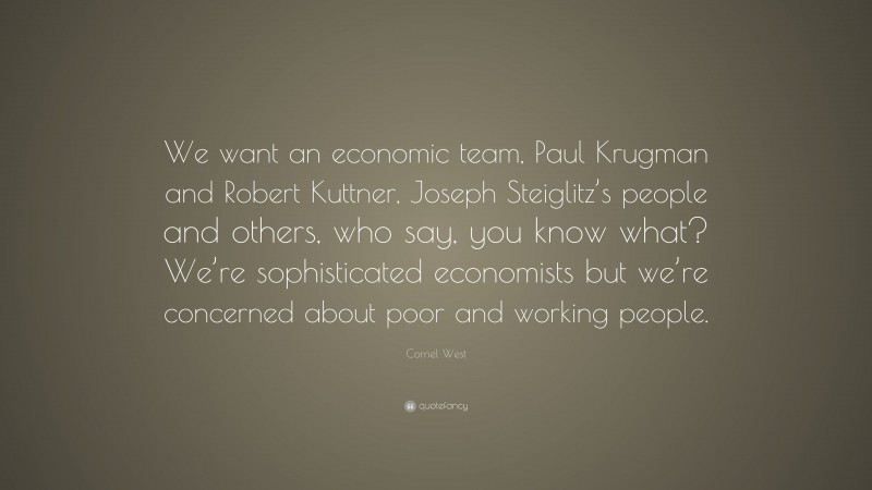Cornel West Quote: “We want an economic team, Paul Krugman and Robert Kuttner, Joseph Steiglitz’s people and others, who say, you know what? We’re sophisticated economists but we’re concerned about poor and working people.”