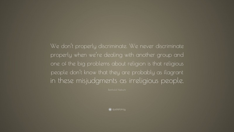 Reinhold Niebuhr Quote: “We don’t properly discriminate. We never discriminate properly when we’re dealing with another group and one of the big problems about religion is that religious people don’t know that they are probably as flagrant in these misjudgments as irreligious people.”