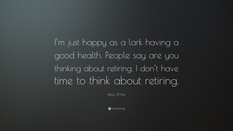 Betty White Quote: “I’m just happy as a lark having a good health. People say are you thinking about retiring, I don’t have time to think about retiring.”