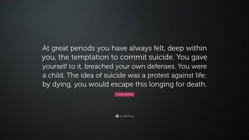 Cesare Pavese Quote: “At great periods you have always felt, deep within you, the temptation to commit suicide. You gave yourself to it, breached your own defenses. You were a child. The idea of suicide was a protest against life; by dying, you would escape this longing for death.”