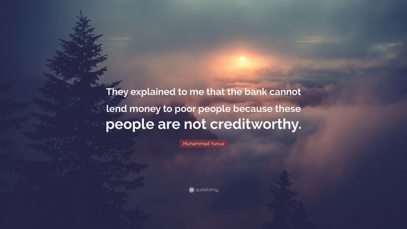 Muhammad Yunus Quote: “They explained to me that the bank cannot lend money to poor people because these people are not creditworthy.”