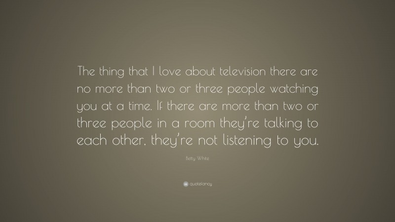 Betty White Quote: “The thing that I love about television there are no more than two or three people watching you at a time. If there are more than two or three people in a room they’re talking to each other, they’re not listening to you.”