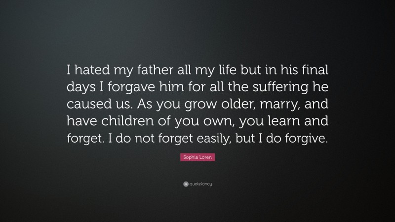 Sophia Loren Quote: “I hated my father all my life but in his final days I forgave him for all the suffering he caused us. As you grow older, marry, and have children of you own, you learn and forget. I do not forget easily, but I do forgive.”