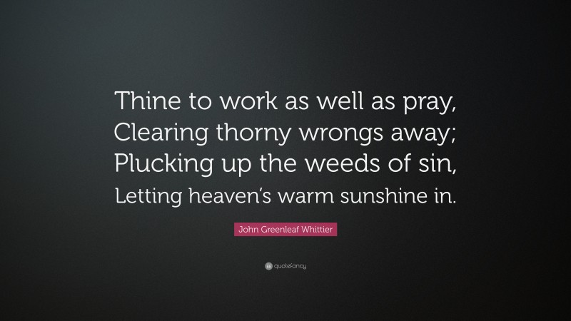 John Greenleaf Whittier Quote: “Thine to work as well as pray, Clearing thorny wrongs away; Plucking up the weeds of sin, Letting heaven’s warm sunshine in.”