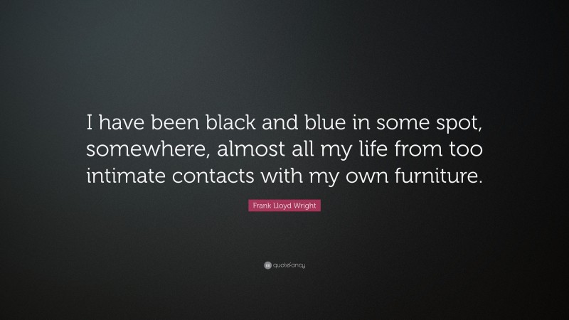 Frank Lloyd Wright Quote: “I have been black and blue in some spot, somewhere, almost all my life from too intimate contacts with my own furniture.”