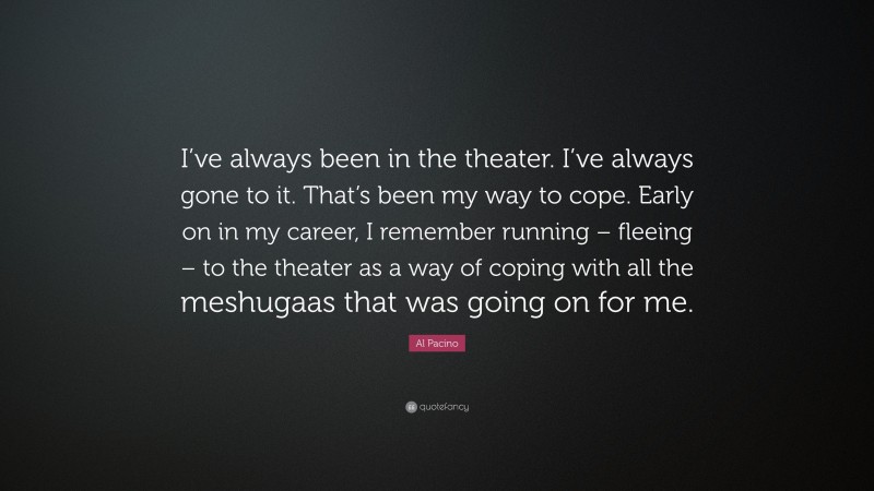 Al Pacino Quote: “I’ve always been in the theater. I’ve always gone to it. That’s been my way to cope. Early on in my career, I remember running – fleeing – to the theater as a way of coping with all the meshugaas that was going on for me.”