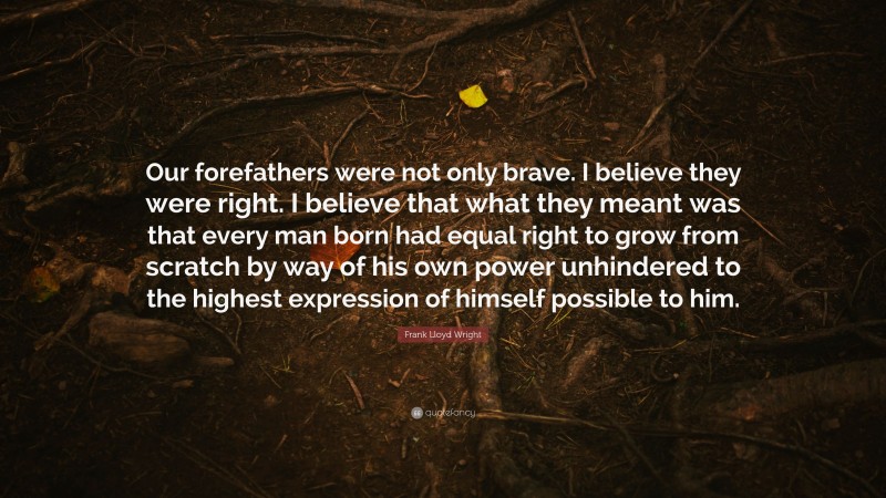 Frank Lloyd Wright Quote: “Our forefathers were not only brave. I believe they were right. I believe that what they meant was that every man born had equal right to grow from scratch by way of his own power unhindered to the highest expression of himself possible to him.”