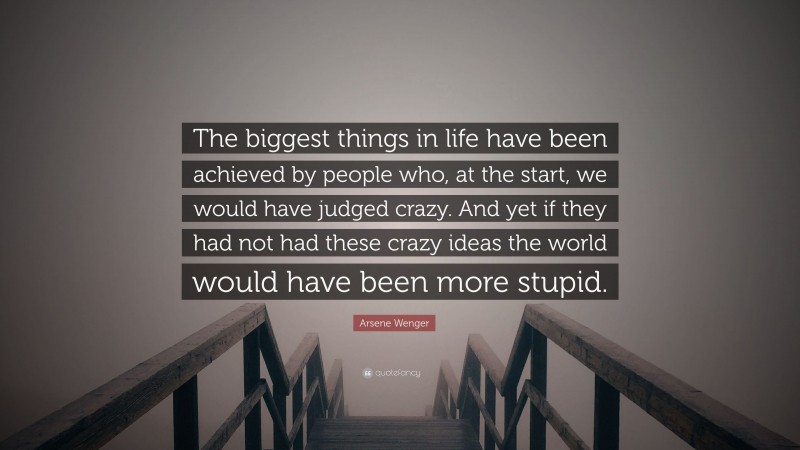 Arsene Wenger Quote: “The biggest things in life have been achieved by people who, at the start, we would have judged crazy. And yet if they had not had these crazy ideas the world would have been more stupid.”