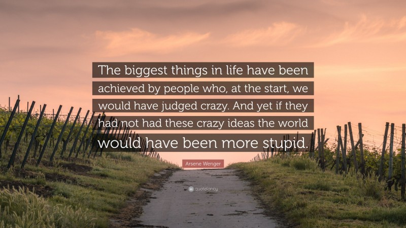 Arsene Wenger Quote: “The biggest things in life have been achieved by people who, at the start, we would have judged crazy. And yet if they had not had these crazy ideas the world would have been more stupid.”